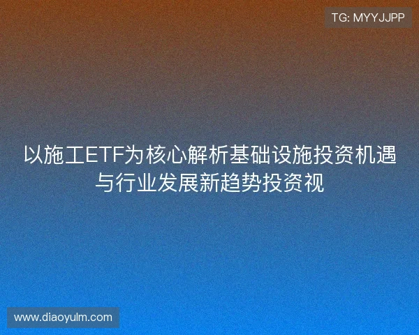 以施工ETF为核心解析基础设施投资机遇与行业发展新趋势投资视
